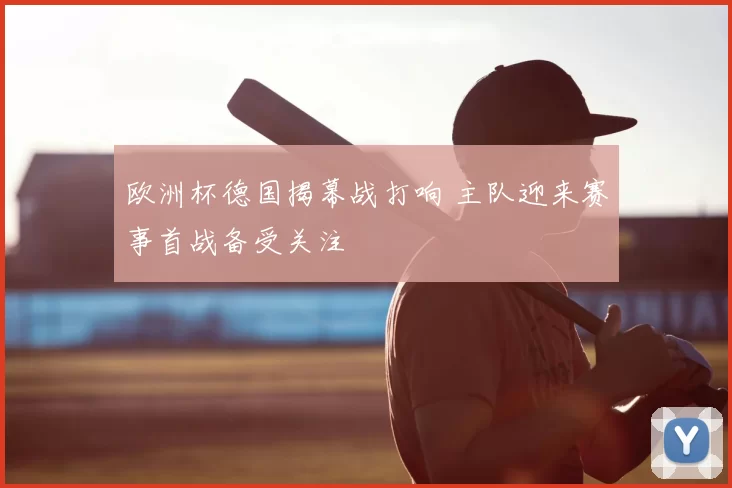 欧洲杯德国揭幕战打响 主队迎来赛事首战备受关注