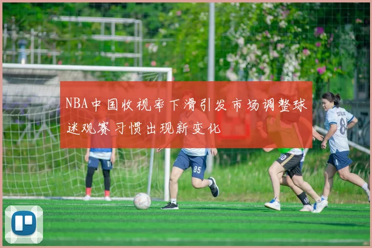 NBA中国收视率下滑引发市场调整球迷观赛习惯出现新变化