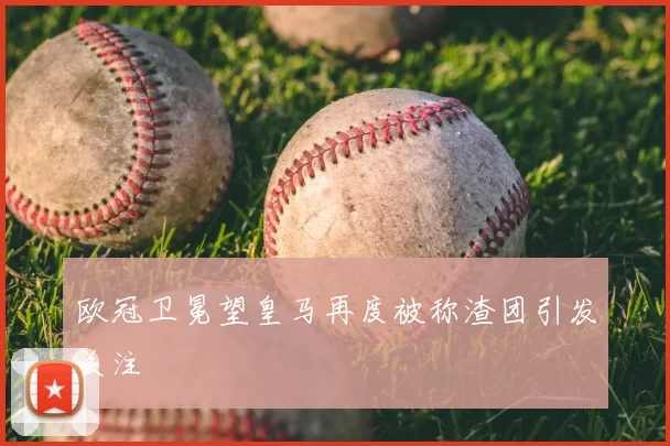 欧冠卫冕望皇马再度被称渣团引发关注