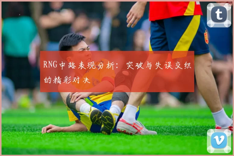RNG中路表现分析：突破与失误交织的精彩对决