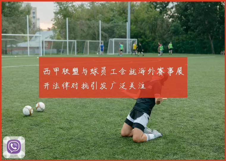 西甲联盟与球员工会就海外赛事展开法律对抗引发广泛关注