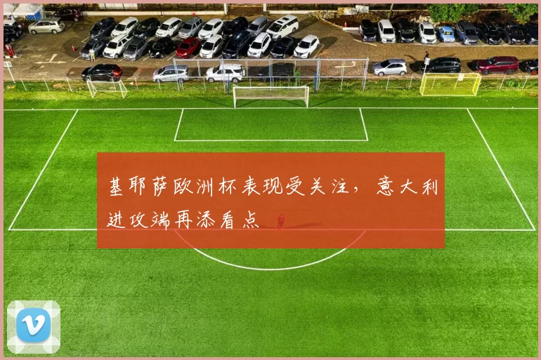 基耶萨欧洲杯表现受关注，意大利进攻端再添看点