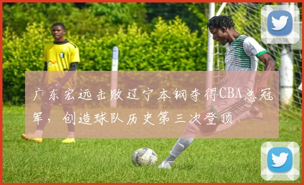 广东宏远击败辽宁本钢夺得CBA总冠军,创造球队历史第三次登顶