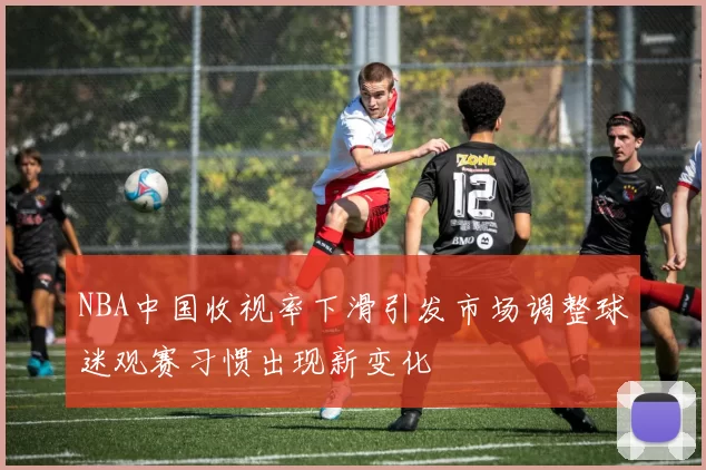 NBA中国收视率下滑引发市场调整球迷观赛习惯出现新变化
