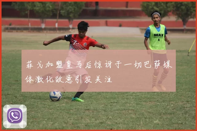 菲戈加盟皇马后惊讶于一切巴萨媒体激化敌意引发关注