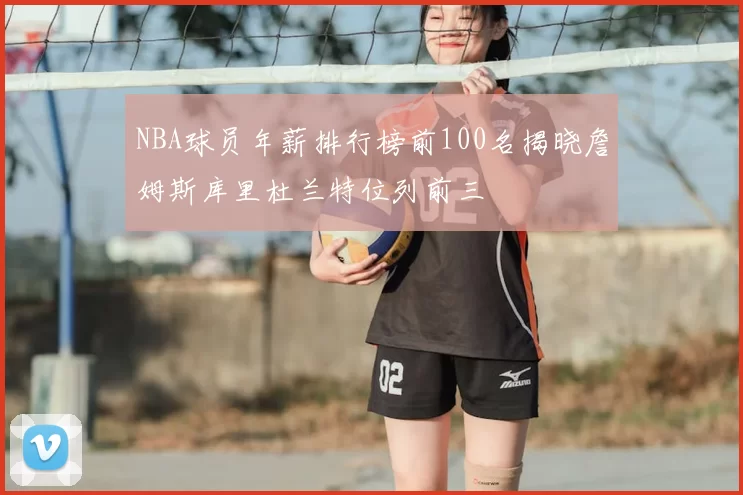 NBA球员年薪排行榜前100名揭晓詹姆斯库里杜兰特位列前三