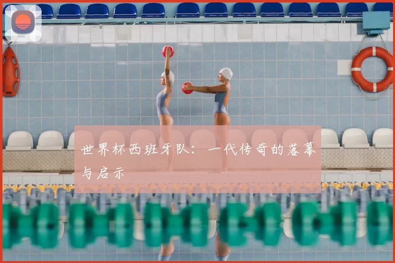 世界杯西班牙队：一代传奇的落幕与启示