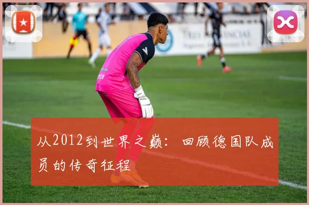 从2012到世界之巅:回顾德国队成员的传奇征程