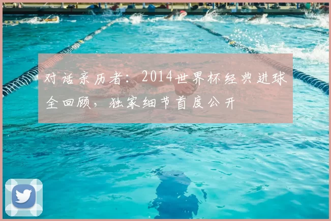 对话亲历者：2014世界杯经典进球全回顾，独家细节首度公开