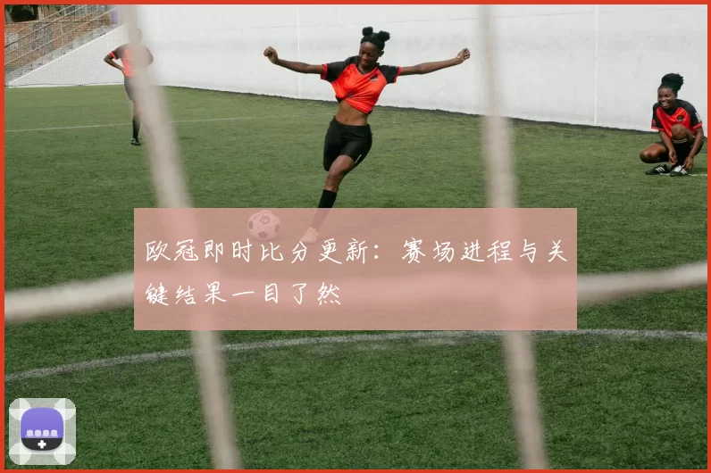 欧冠即时比分更新:赛场进程与关键结果一目了然