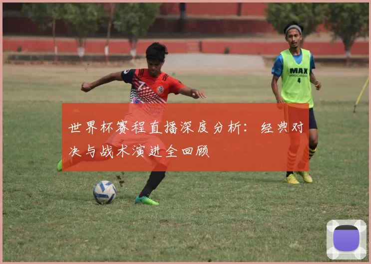 世界杯赛程直播深度分析：经典对决与战术演进全回顾