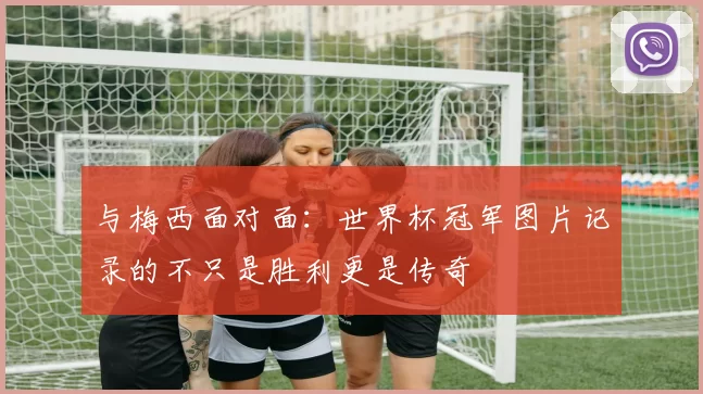 与梅西面对面：世界杯冠军图片记录的不只是胜利更是传奇
