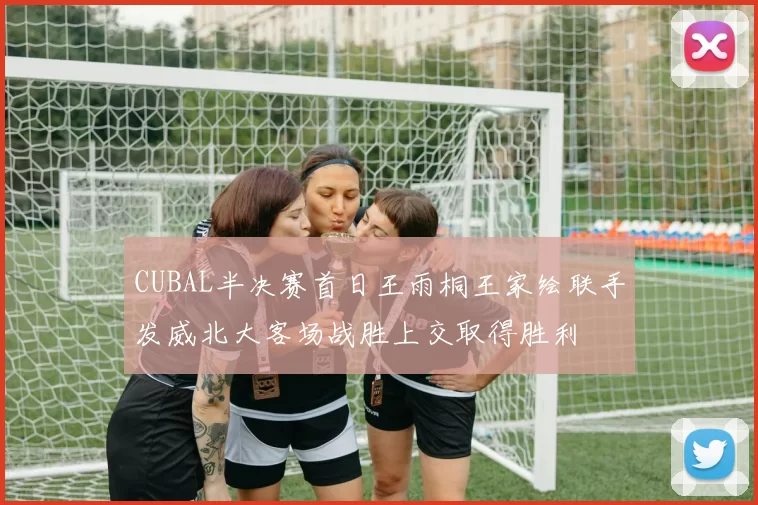 CUBAL半决赛首日王雨桐王家绘联手发威北大客场战胜上交取得胜利