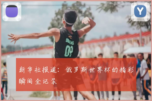 新华社报道：俄罗斯世界杯的精彩瞬间全记录