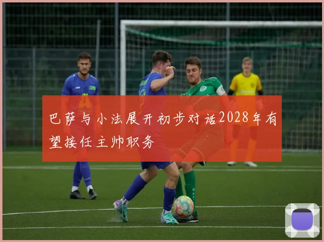 巴萨与小法展开初步对话2028年有望接任主帅职务