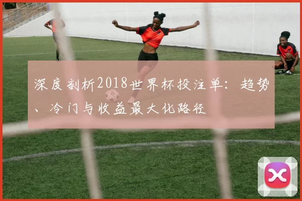 深度剖析2018世界杯投注单：趋势、冷门与收益最大化路径