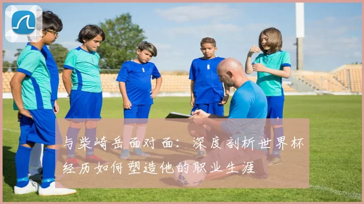 与柴崎岳面对面:深度剖析世界杯经历如何塑造他的职业生涯
