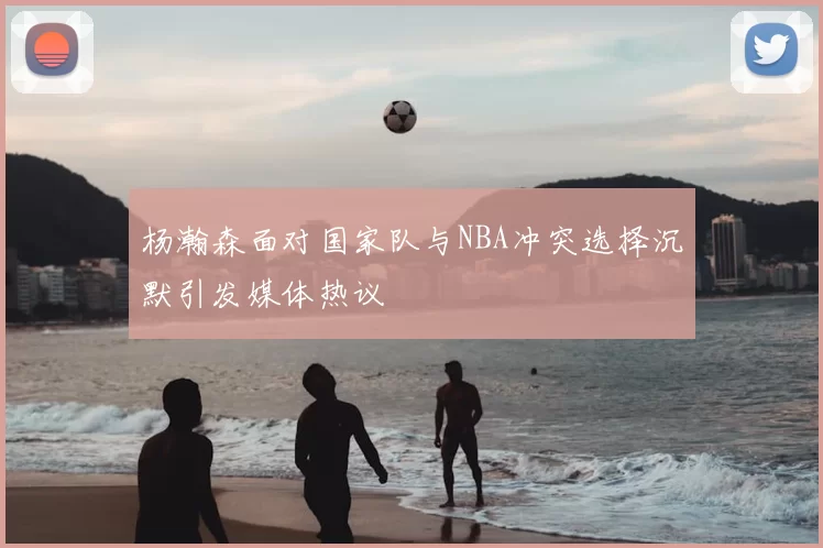 杨瀚森面对国家队与NBA冲突选择沉默引发媒体热议