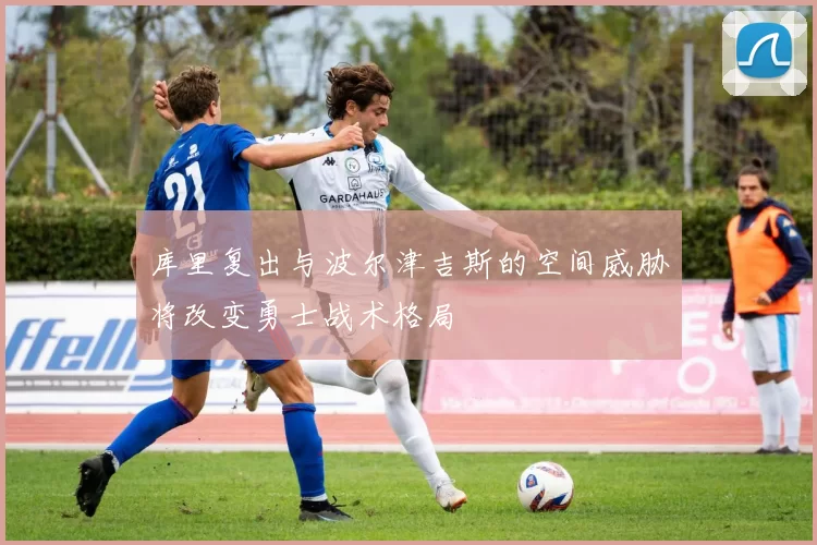 库里复出与波尔津吉斯的空间威胁将改变勇士战术格局