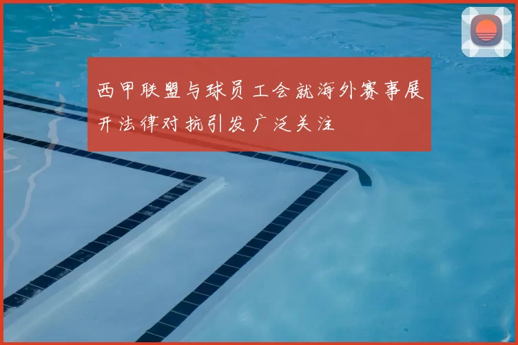 西甲联盟与球员工会就海外赛事展开法律对抗引发广泛关注