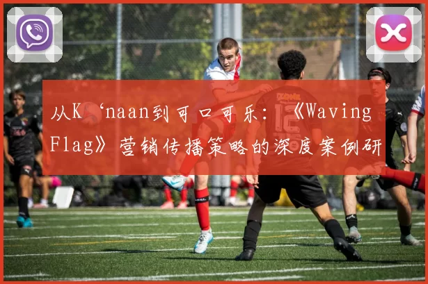 从K‘naan到可口可乐:《Waving Flag》营销传播策略的深度案例研究