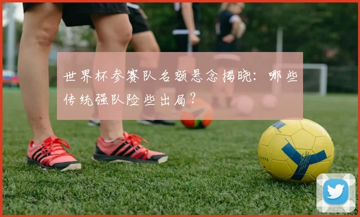 世界杯参赛队名额悬念揭晓:哪些传统强队险些出局?