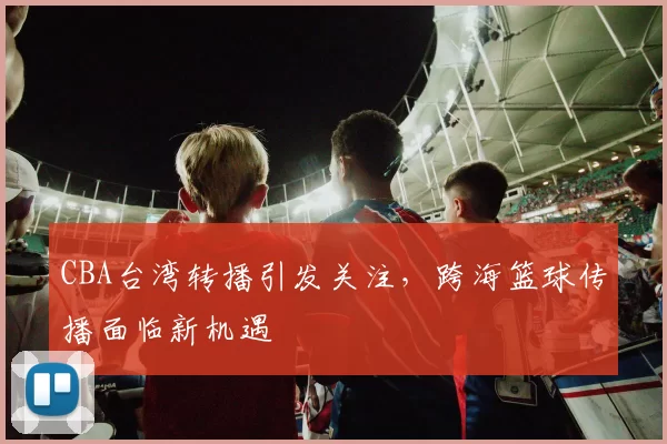 CBA台湾转播引发关注，跨海篮球传播面临新机遇
