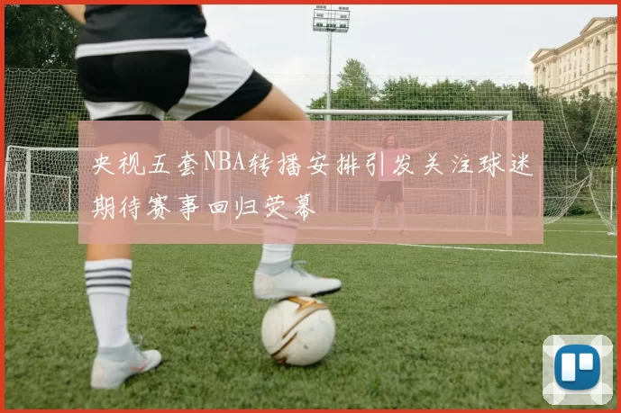 央视五套NBA转播安排引发关注球迷期待赛事回归荧幕