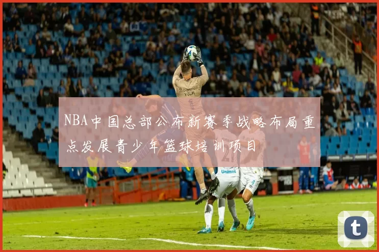NBA中国总部公布新赛季战略布局重点发展青少年篮球培训项目