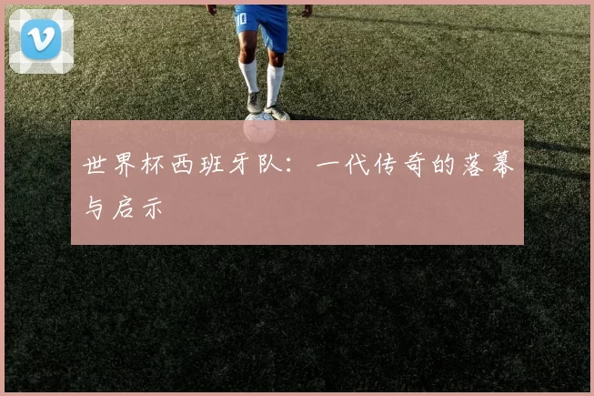 世界杯西班牙队：一代传奇的落幕与启示