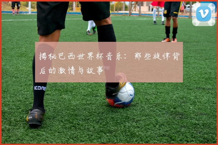 揭秘巴西世界杯音乐：那些旋律背后的激情与故事