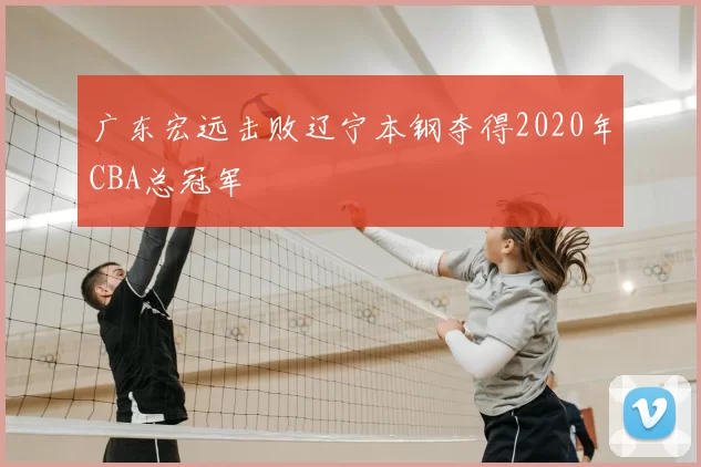 广东宏远击败辽宁本钢夺得2020年CBA总冠军