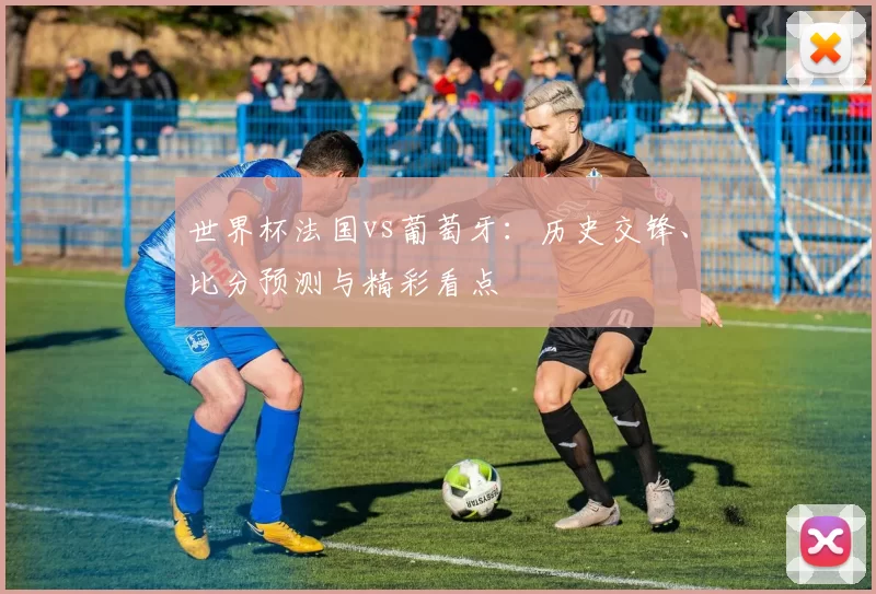 世界杯法国vs葡萄牙：历史交锋、比分预测与精彩看点