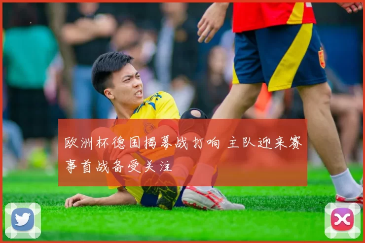 欧洲杯德国揭幕战打响 主队迎来赛事首战备受关注