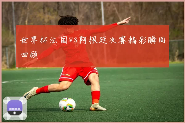 世界杯法国vs阿根廷决赛精彩瞬间回顾