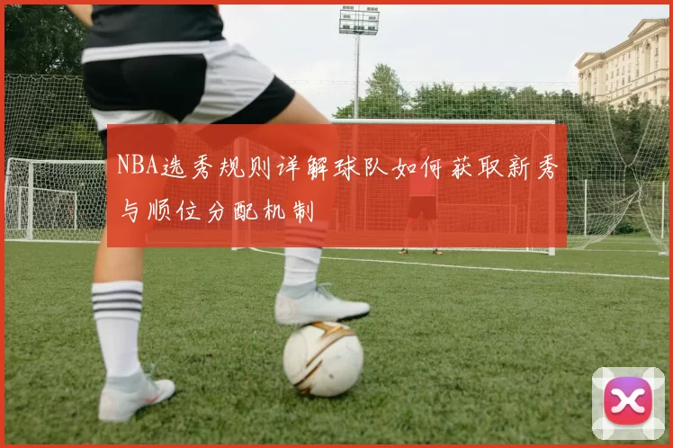 NBA选秀规则详解球队如何获取新秀与顺位分配机制