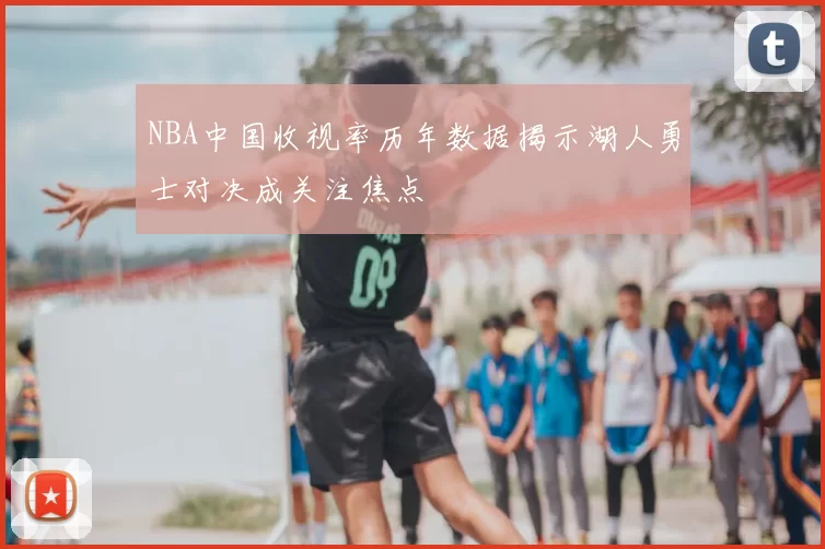 NBA中国收视率历年数据揭示湖人勇士对决成关注焦点