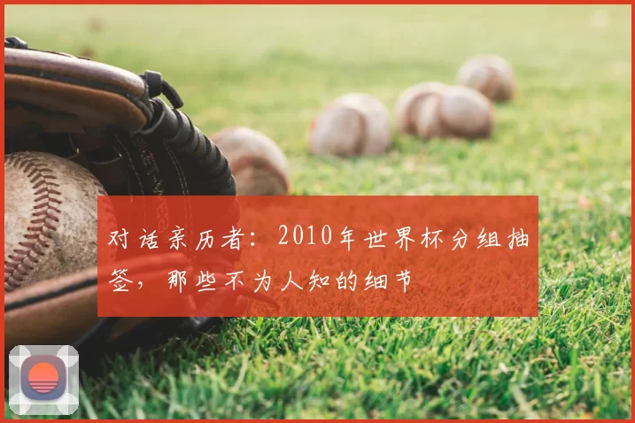对话亲历者:2010年世界杯分组抽签,那些不为人知的细节