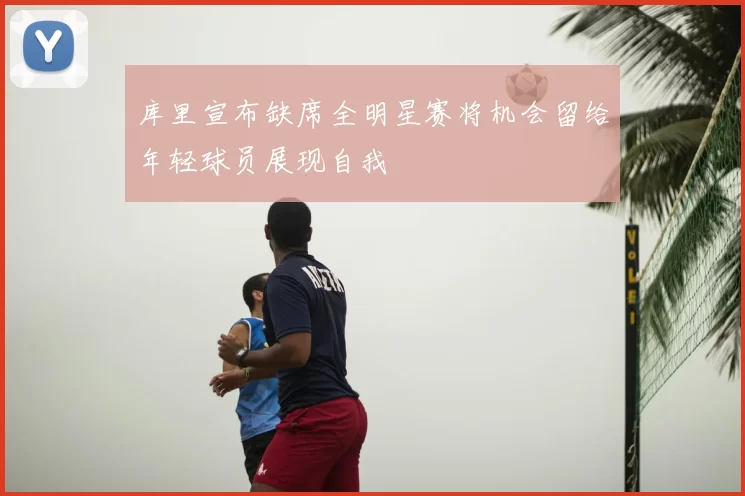 库里宣布缺席全明星赛将机会留给年轻球员展现自我