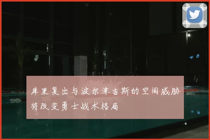 库里复出与波尔津吉斯的空间威胁将改变勇士战术格局