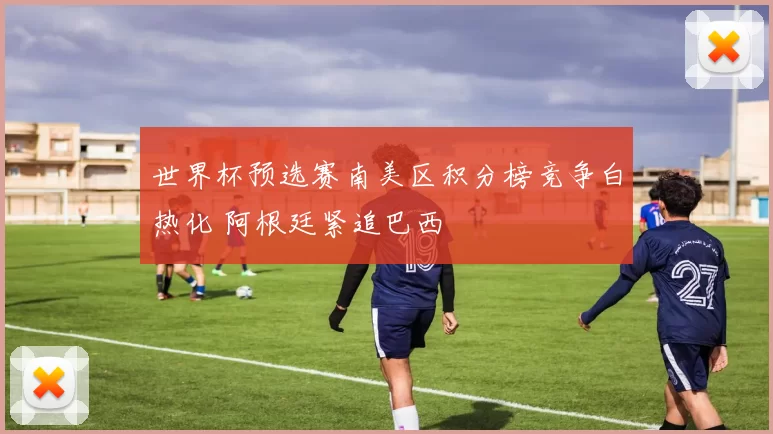 世界杯预选赛南美区积分榜竞争白热化 阿根廷紧追巴西