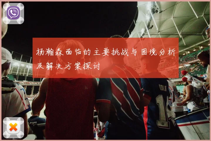 杨瀚森面临的主要挑战与困境分析及解决方案探讨