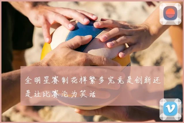 全明星赛制花样繁多究竟是创新还是让比赛沦为笑话