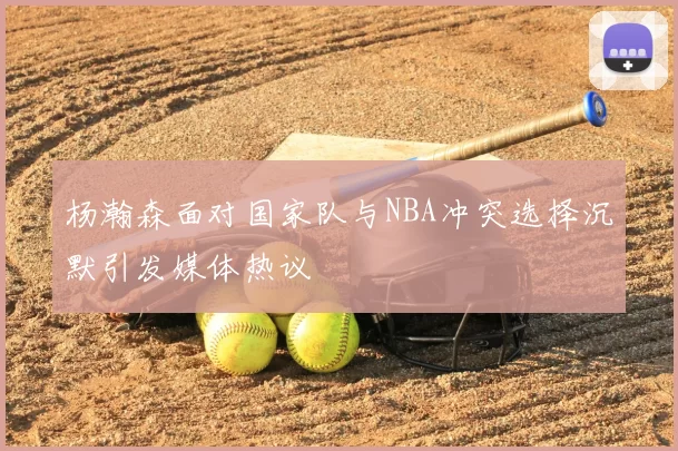 杨瀚森面对国家队与NBA冲突选择沉默引发媒体热议