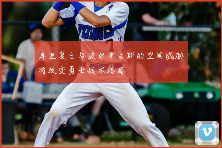 库里复出与波尔津吉斯的空间威胁将改变勇士战术格局