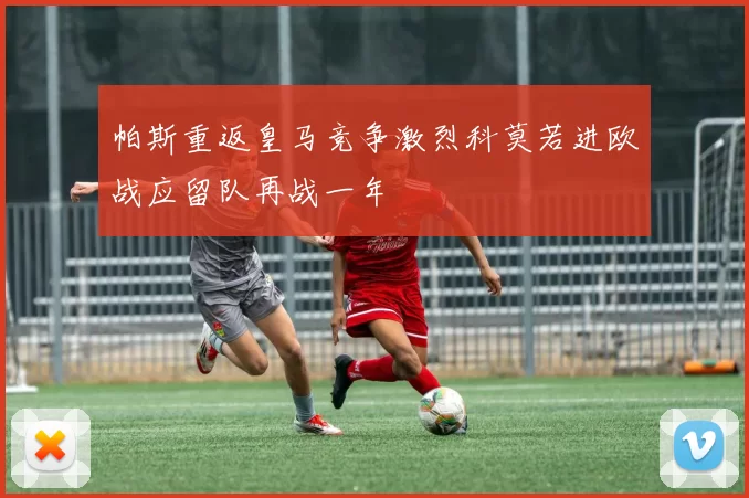 帕斯重返皇马竞争激烈科莫若进欧战应留队再战一年