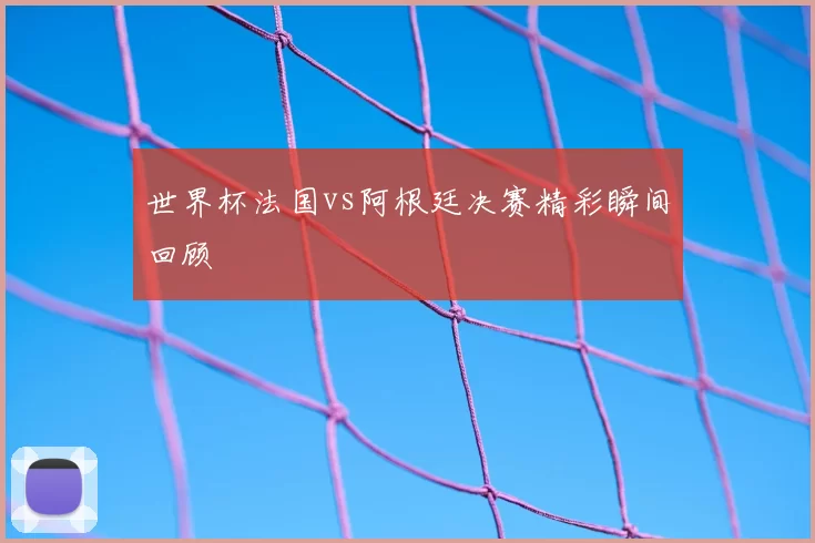 世界杯法国vs阿根廷决赛精彩瞬间回顾
