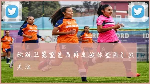 欧冠卫冕望皇马再度被称渣团引发关注