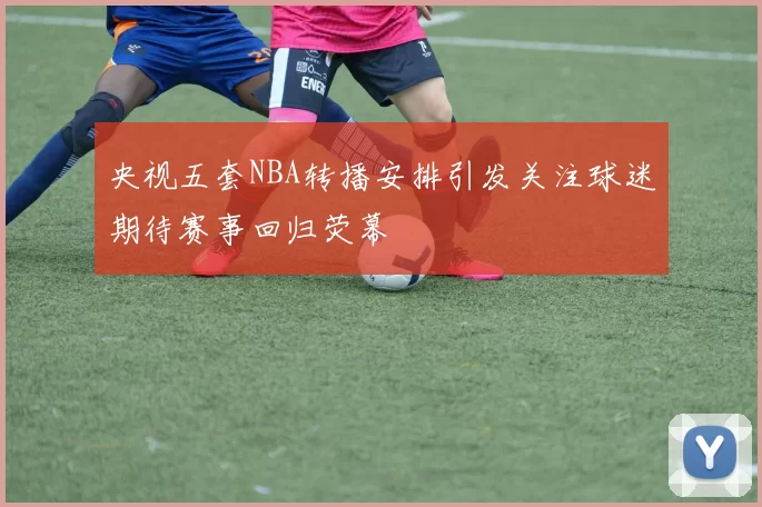 央视五套NBA转播安排引发关注球迷期待赛事回归荧幕