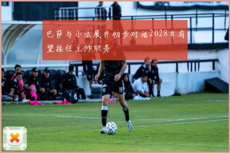 巴萨与小法展开初步对话2028年有望接任主帅职务